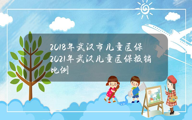 2018年武汉市儿童医保(2021年武汉儿童医保报销比例)