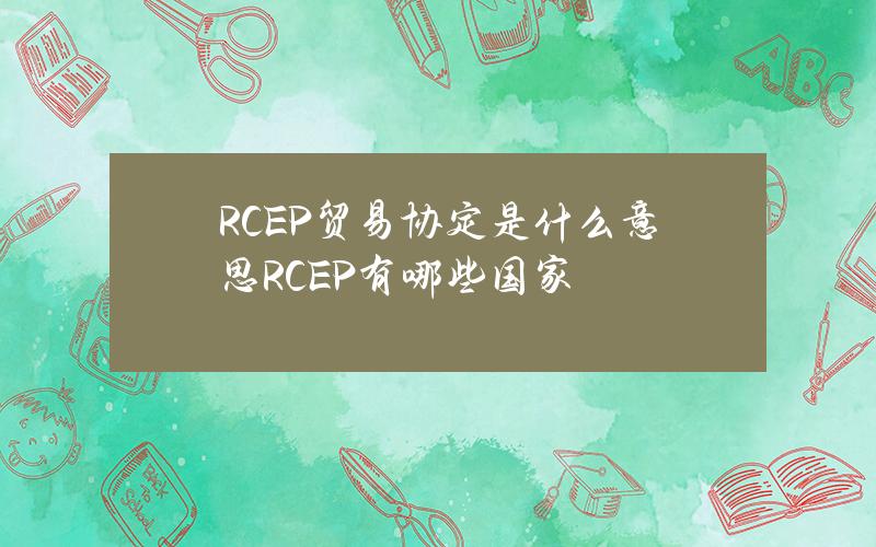 RCEP贸易协定是什么意思？RCEP有哪些国家