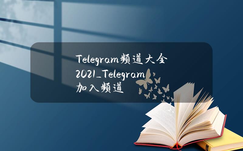 Telegram频道大全2021_Telegram加入频道