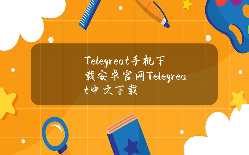 Telegreat手机下载安卓官网(Telegreat中文下载)